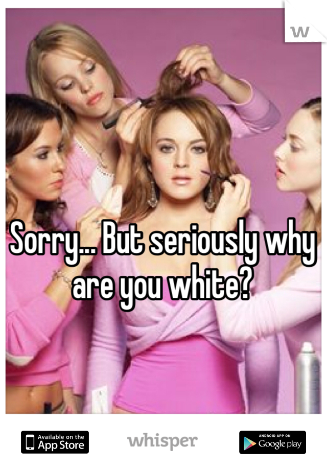 Sorry... But seriously why are you white?