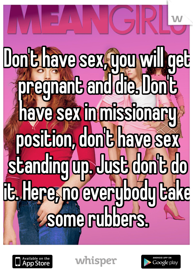 Don't have sex, you will get pregnant and die. Don't have sex in missionary position, don't have sex standing up. Just don't do it. Here, no everybody take some rubbers. 