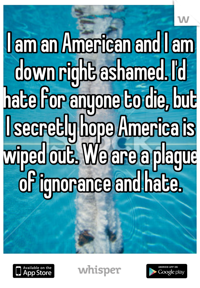 I am an American and I am down right ashamed. I'd hate for anyone to die, but I secretly hope America is wiped out. We are a plague of ignorance and hate. 