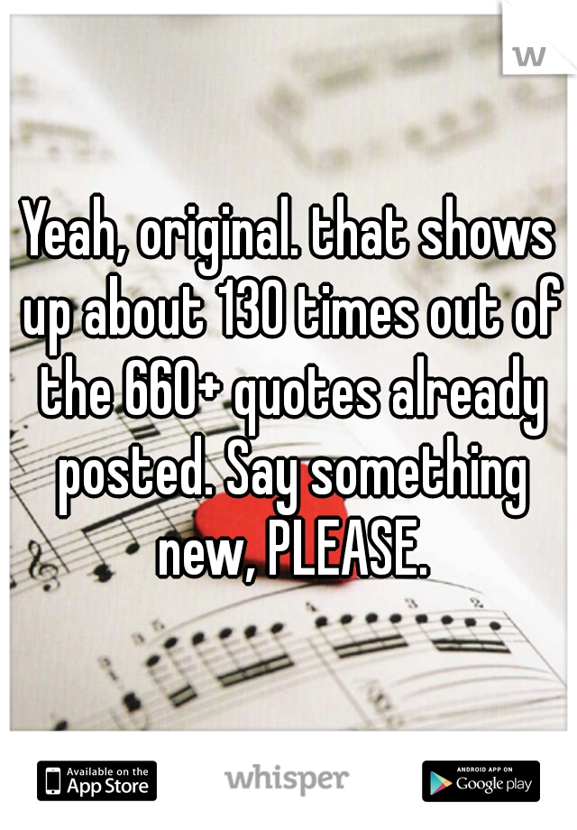 Yeah, original. that shows up about 130 times out of the 660+ quotes already posted. Say something new, PLEASE.