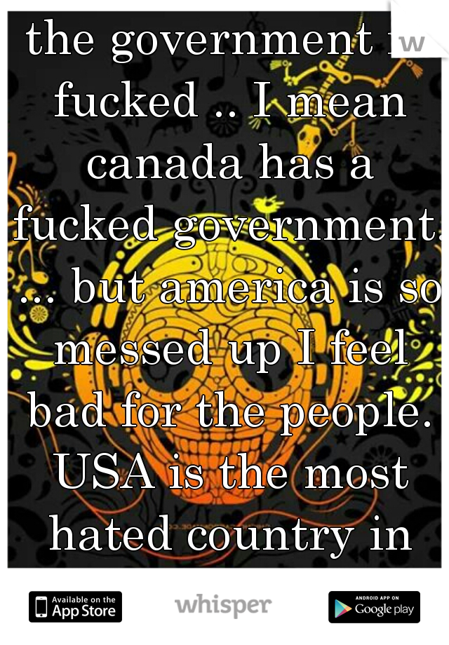 the government is fucked .. I mean canada has a fucked government. ... but america is so messed up I feel bad for the people. USA is the most hated country in the world. 