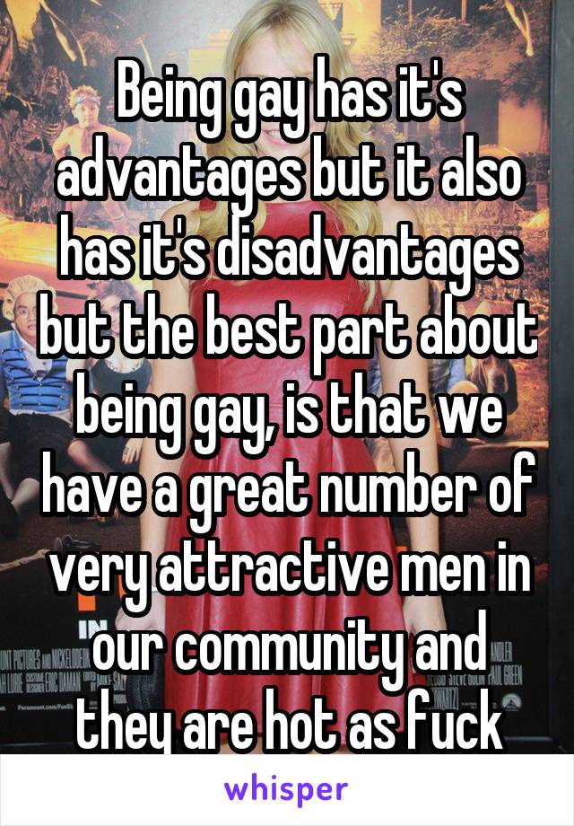 Being gay has it's advantages but it also has it's disadvantages but the best part about being gay, is that we have a great number of very attractive men in our community and they are hot as fuck