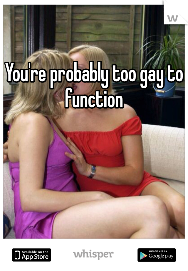 You're probably too gay to function