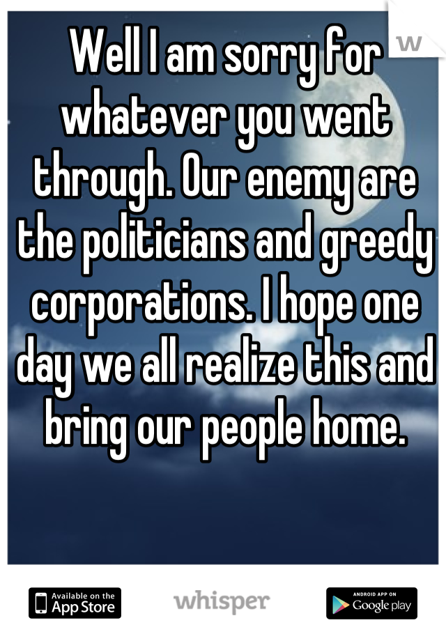 Well I am sorry for whatever you went through. Our enemy are the politicians and greedy corporations. I hope one day we all realize this and bring our people home.