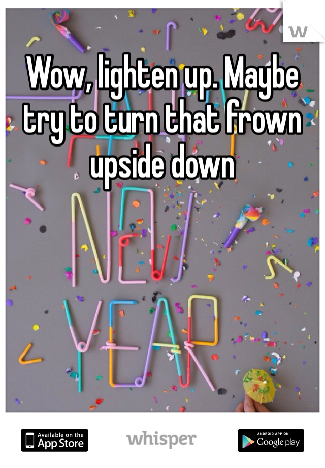 Wow, lighten up. Maybe try to turn that frown upside down