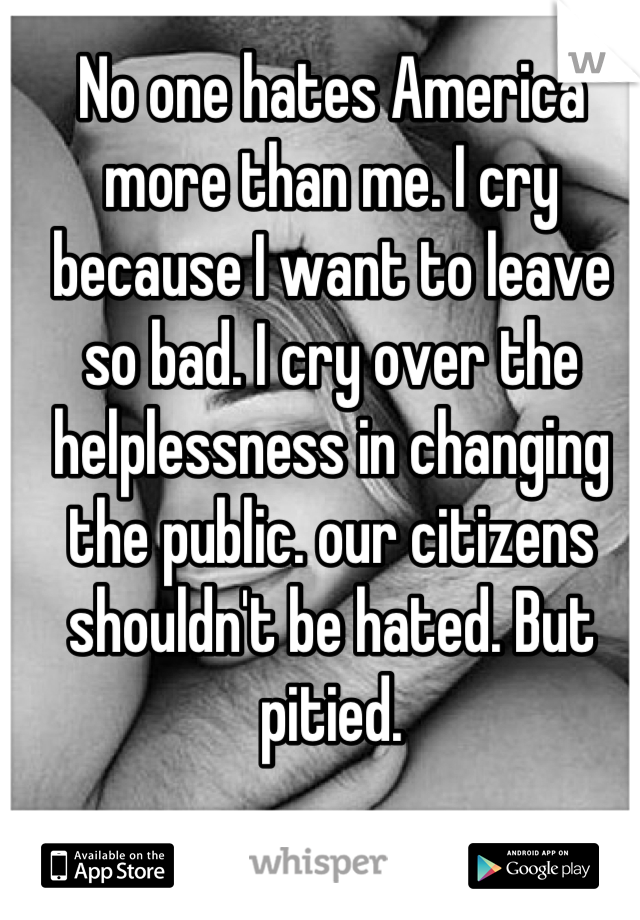 No one hates America more than me. I cry because I want to leave so bad. I cry over the helplessness in changing the public. our citizens shouldn't be hated. But pitied.