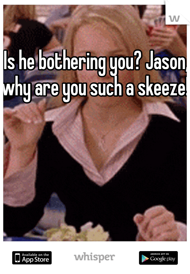  Is he bothering you? Jason, why are you such a skeeze!