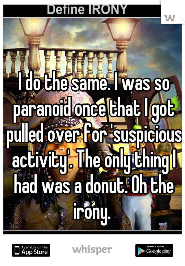 I do the same. I was so paranoid once that I got pulled over for 'suspicious activity'. The only thing I had was a donut. Oh the irony. 