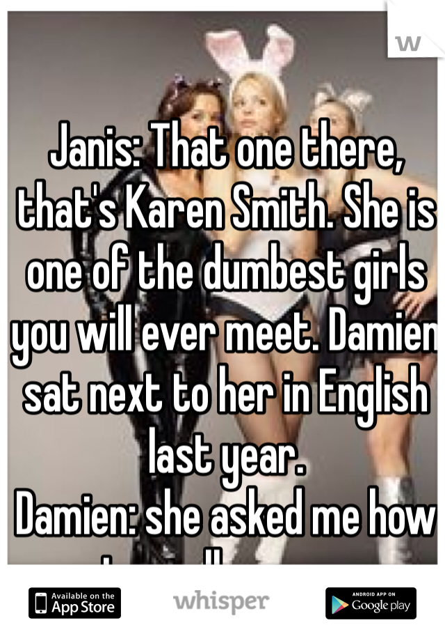 Janis: That one there, that's Karen Smith. She is one of the dumbest girls you will ever meet. Damien sat next to her in English last year.
Damien: she asked me how to spell orange. 