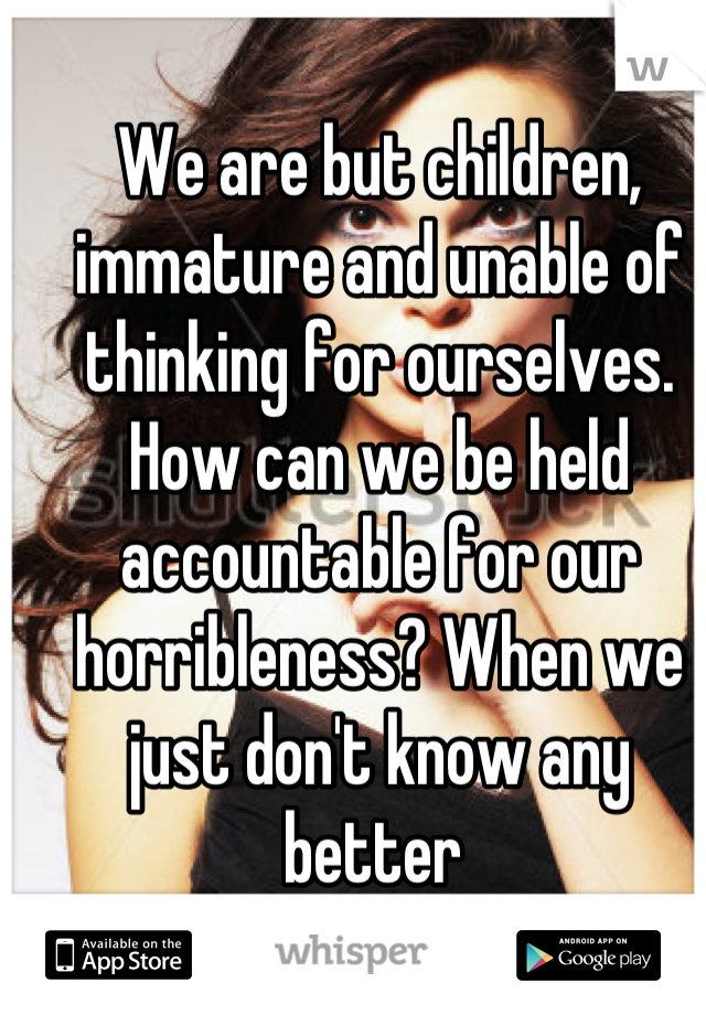 We are but children, immature and unable of thinking for ourselves. How can we be held accountable for our horribleness? When we just don't know any better 