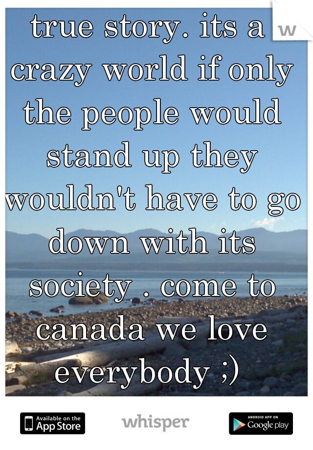 true story. its a crazy world if only the people would stand up they wouldn't have to go down with its society . come to canada we love everybody ;) 