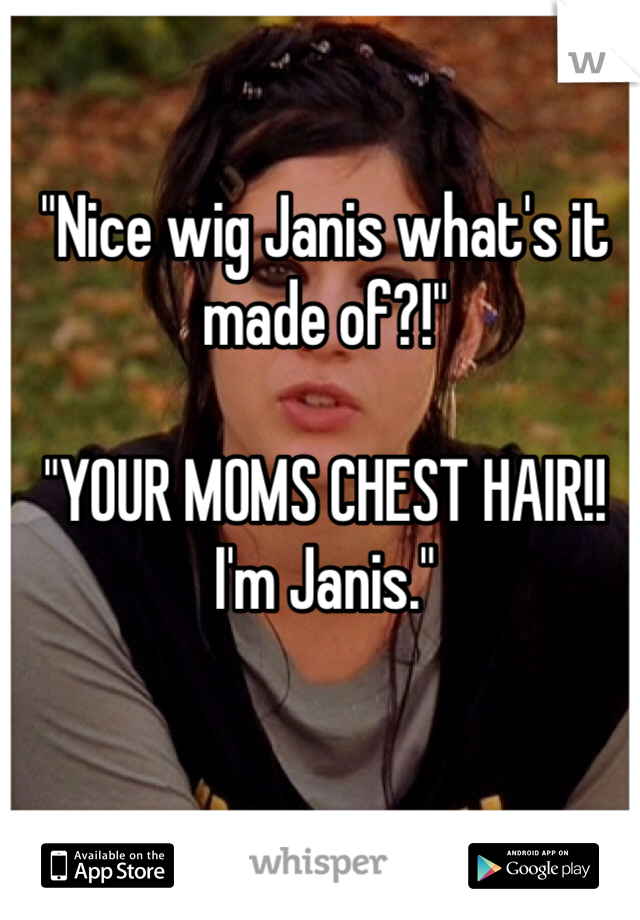 "Nice wig Janis what's it made of?!" 

"YOUR MOMS CHEST HAIR!! I'm Janis."