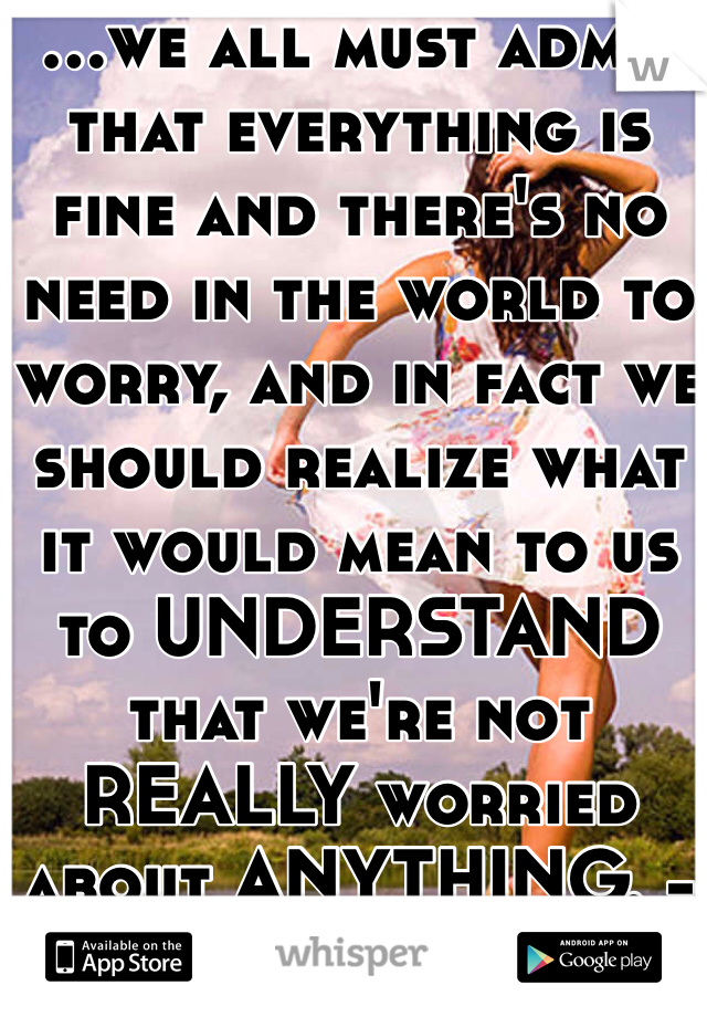 ...we all must admit that everything is fine and there's no need in the world to worry, and in fact we should realize what it would mean to us to UNDERSTAND that we're not REALLY worried about ANYTHING. -Jack Kerouac