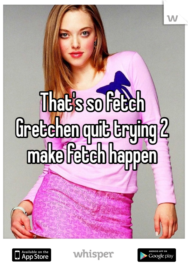 That's so fetch
Gretchen quit trying 2 make fetch happen