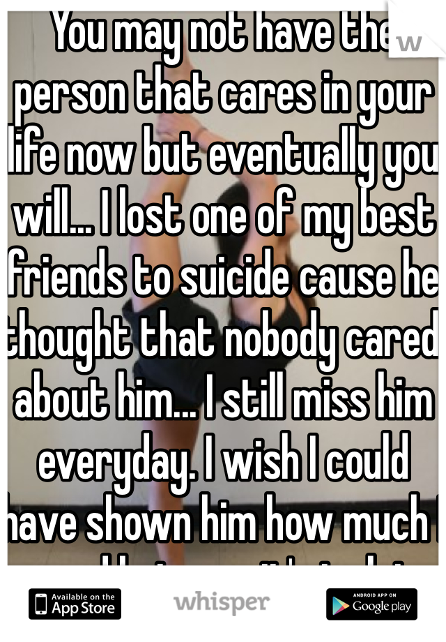 You may not have the person that cares in your life now but eventually you will... I lost one of my best friends to suicide cause he thought that nobody cared about him... I still miss him everyday. I wish I could have shown him how much I cared but now it's to late don't do the same thing he did :(