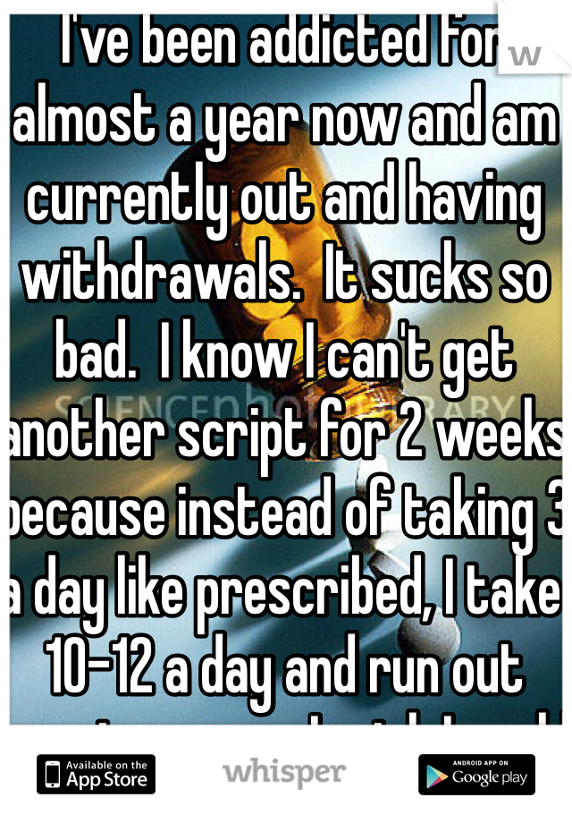 I've been addicted for almost a year now and am currently out and having withdrawals.  It sucks so bad.  I know I can't get another script for 2 weeks because instead of taking 3 a day like prescribed, I take 10-12 a day and run out way too soon.  I wish I could just quit.  I've tried tapering off but
Failed.  I feel like an awful human being.
