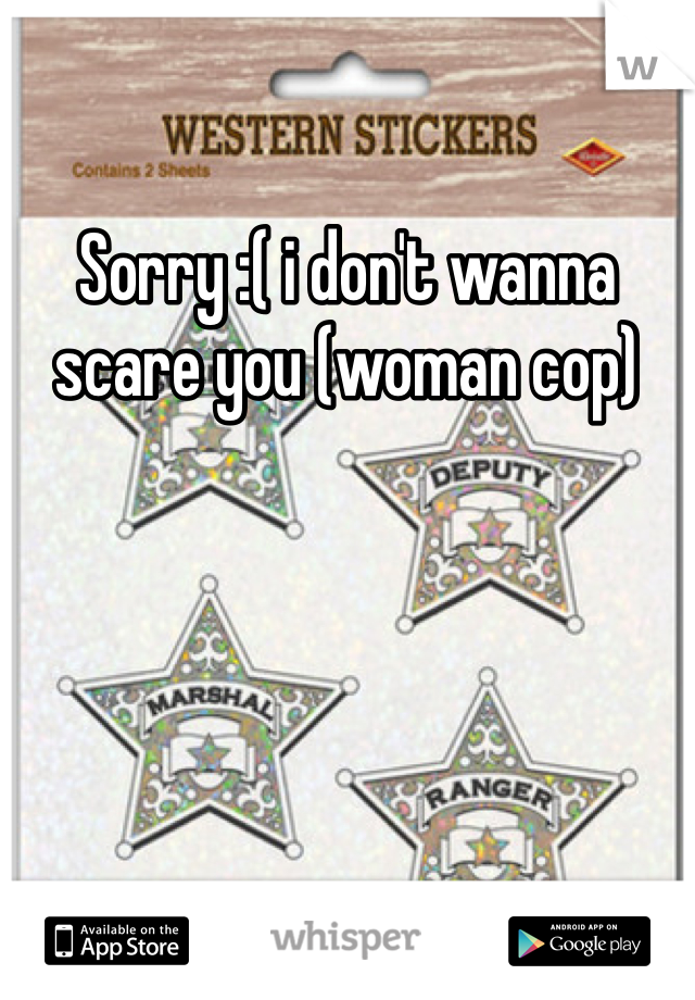 Sorry :( i don't wanna scare you (woman cop)