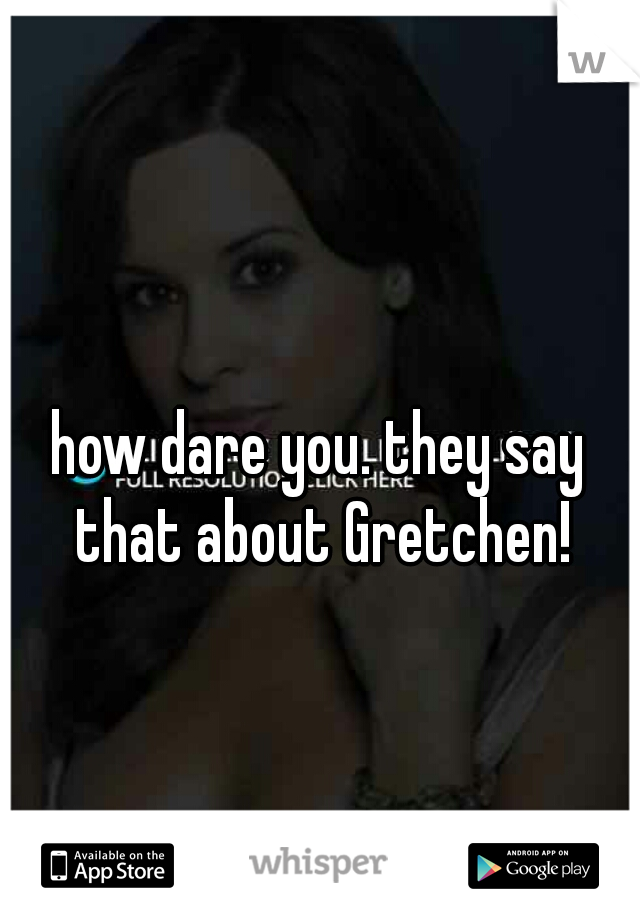 how dare you. they say that about Gretchen!