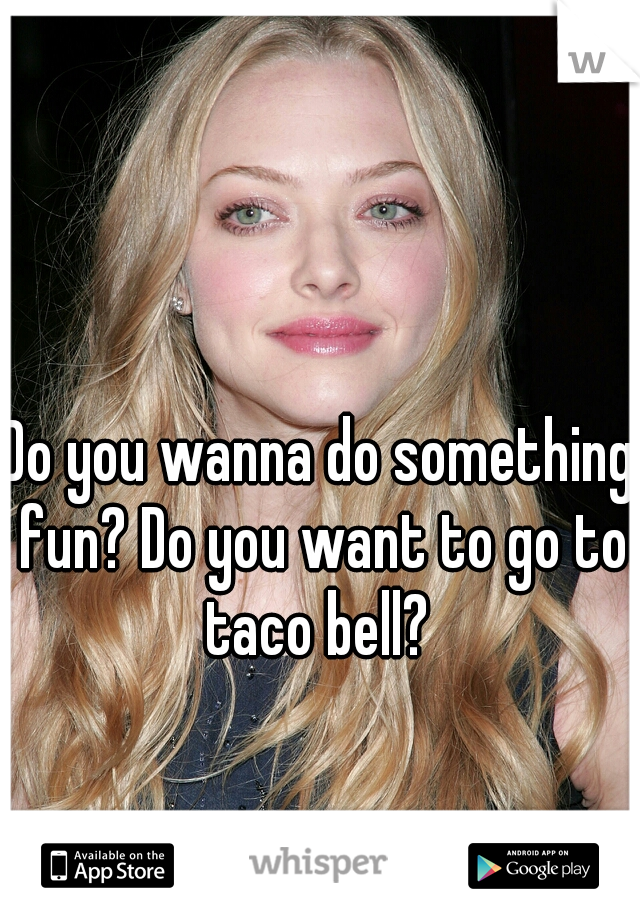 Do you wanna do something fun? Do you want to go to taco bell? 