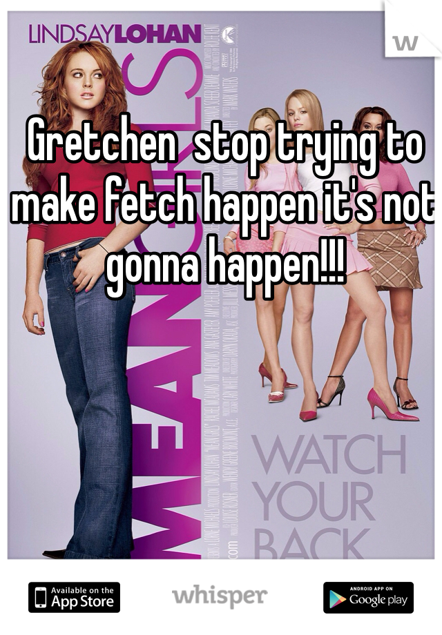 Gretchen  stop trying to make fetch happen it's not gonna happen!!!