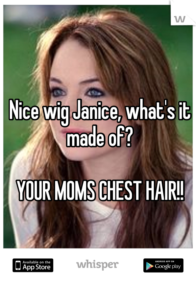 Nice wig Janice, what's it made of?

YOUR MOMS CHEST HAIR!!