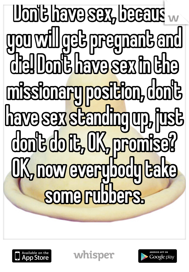 Don't have sex, because you will get pregnant and die! Don't have sex in the missionary position, don't have sex standing up, just don't do it, OK, promise? OK, now everybody take some rubbers.