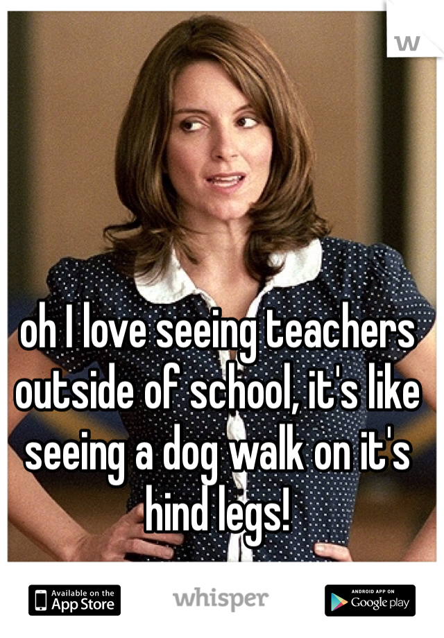 oh I love seeing teachers outside of school, it's like seeing a dog walk on it's hind legs!