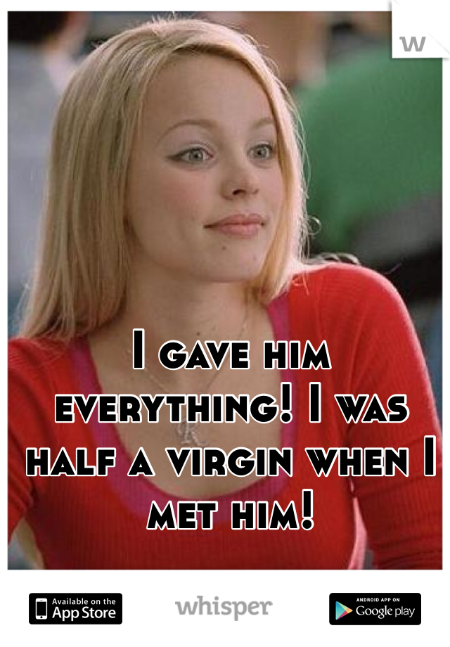 I gave him everything! I was half a virgin when I met him!