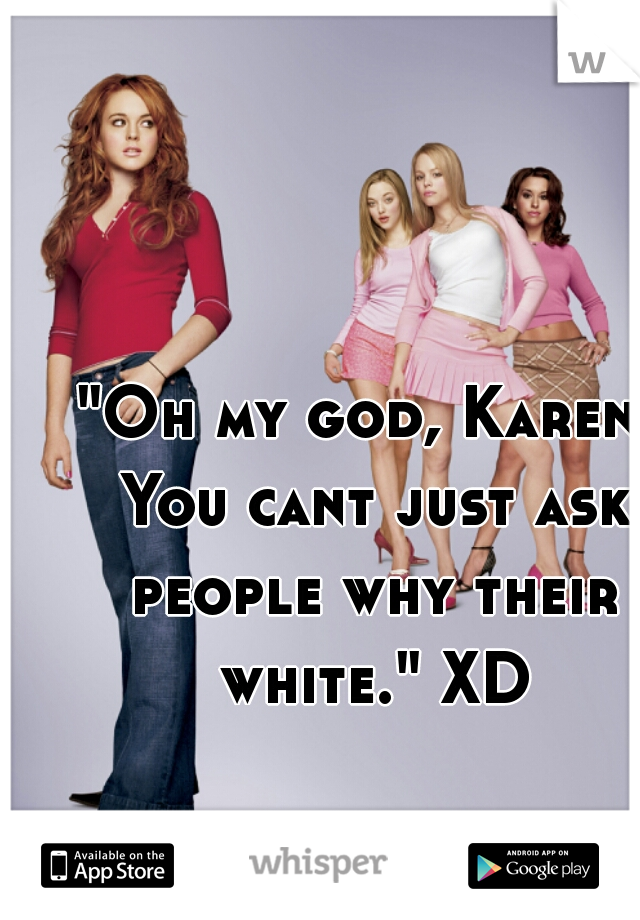 "Oh my god, Karen. You cant just ask people why their white." XD