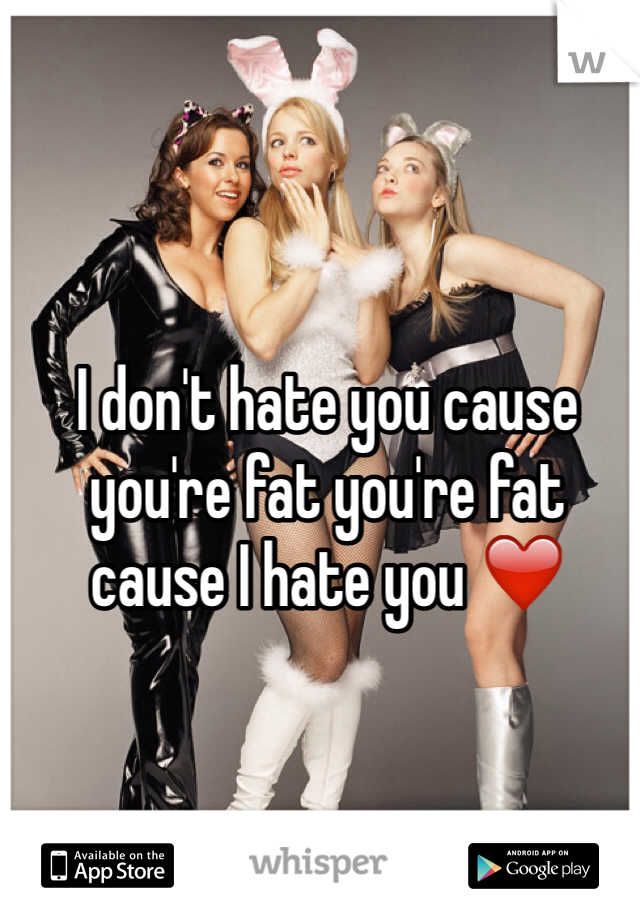 I don't hate you cause you're fat you're fat cause I hate you ❤️