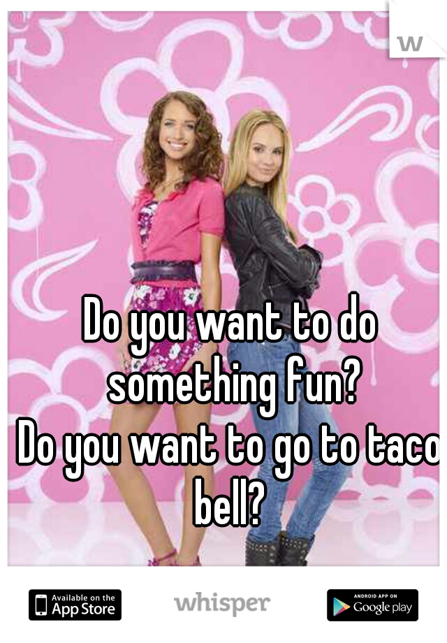 Do you want to do something fun?
Do you want to go to taco bell? 