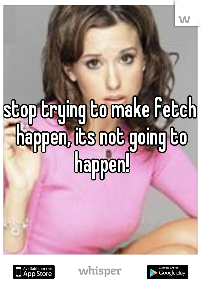 stop trying to make fetch happen, its not going to happen!