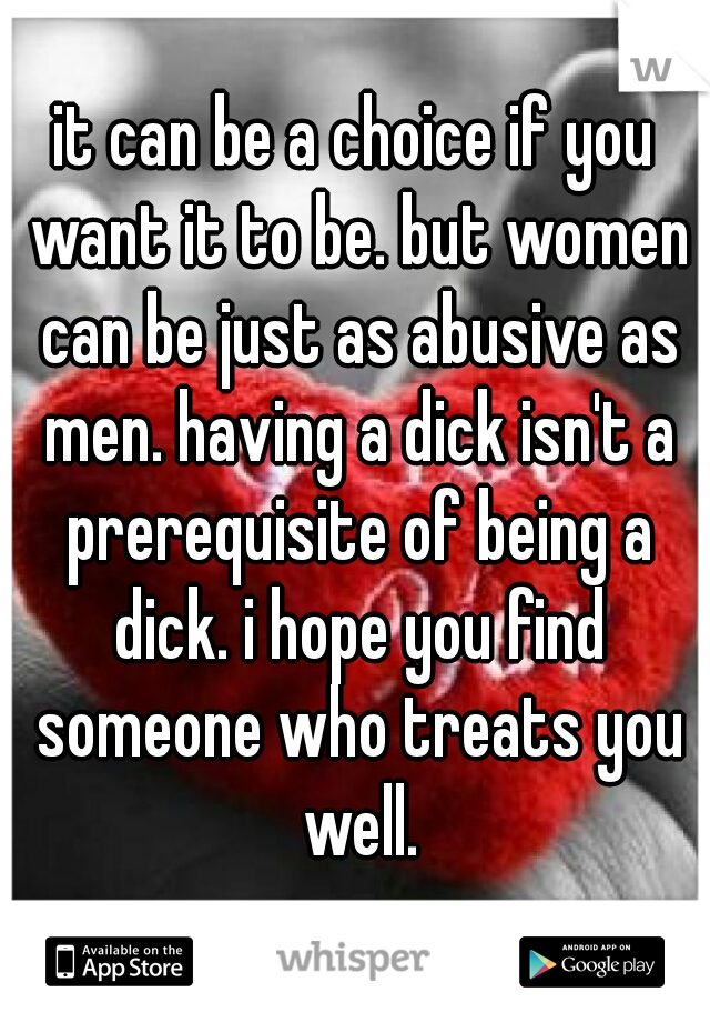 it can be a choice if you want it to be. but women can be just as abusive as men. having a dick isn't a prerequisite of being a dick. i hope you find someone who treats you well.