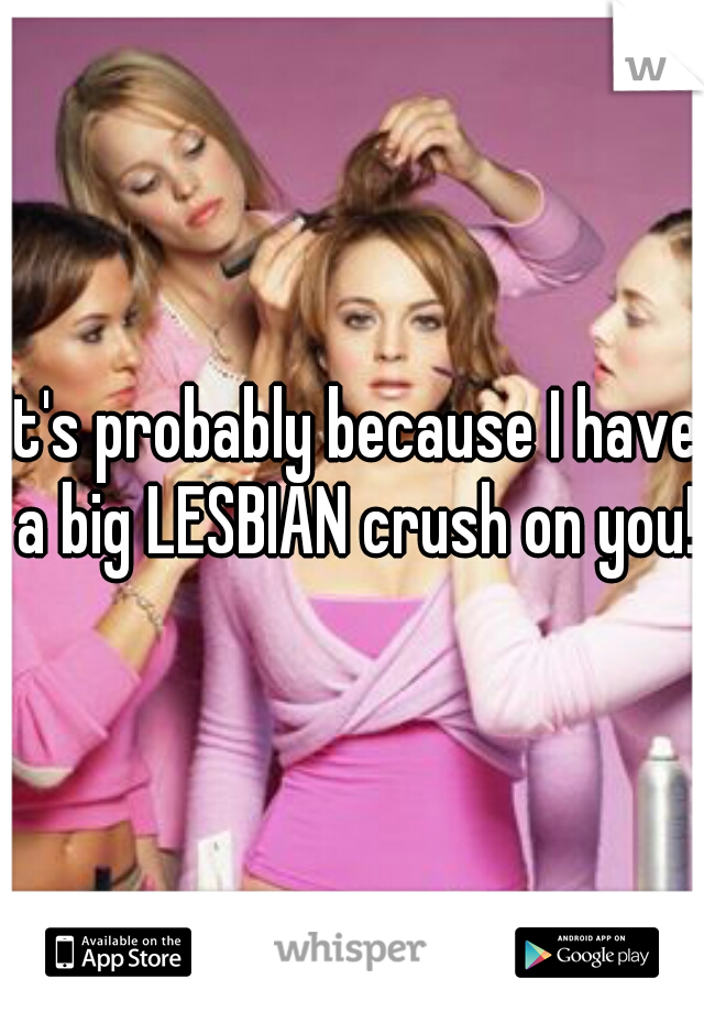 It's probably because I have a big LESBIAN crush on you!