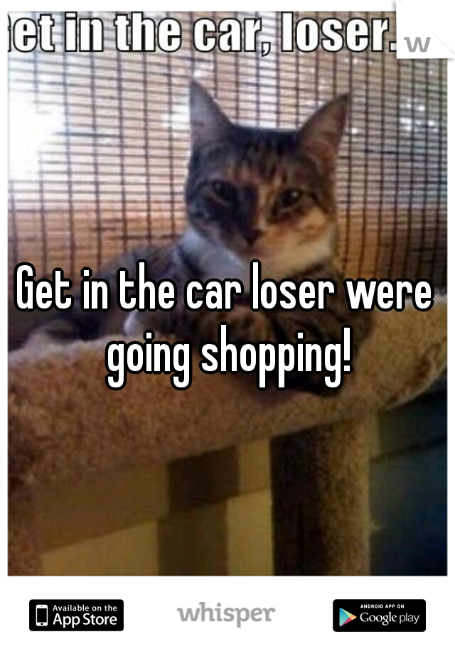 Get in the car loser were going shopping!