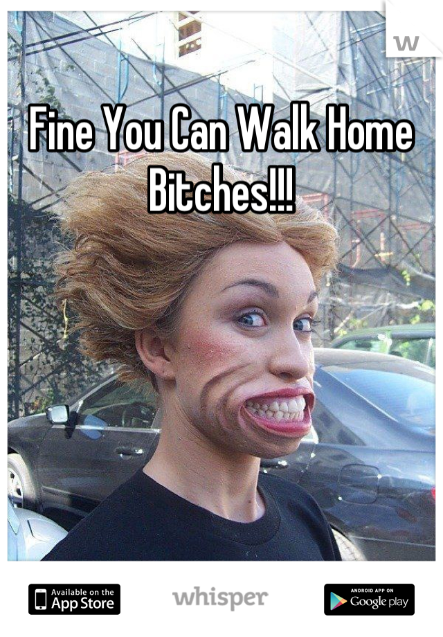 Fine You Can Walk Home Bitches!!!