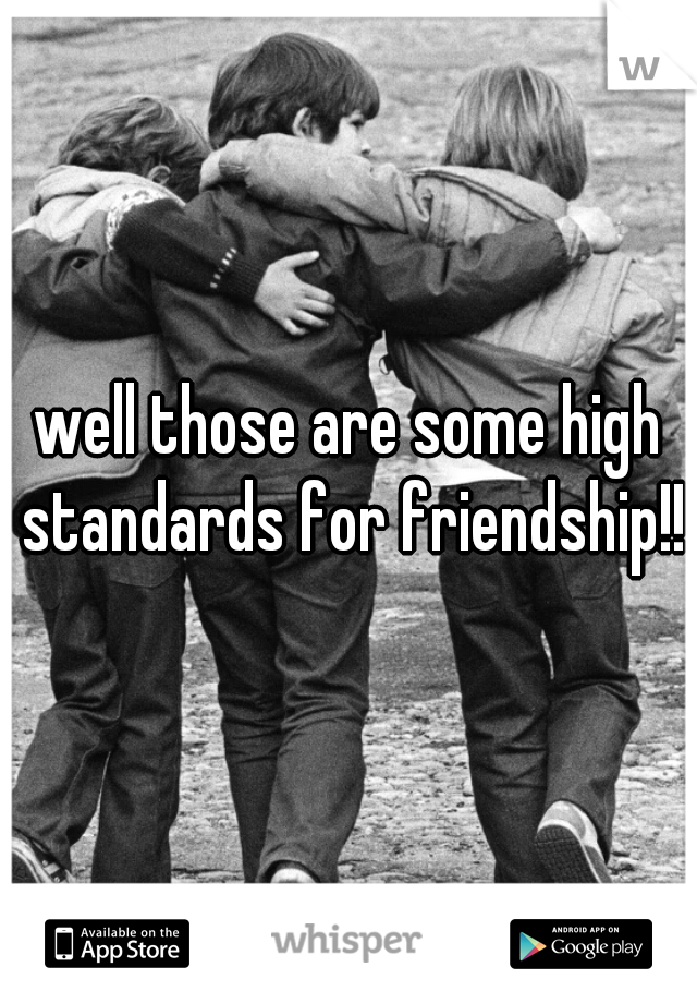 well those are some high standards for friendship!!