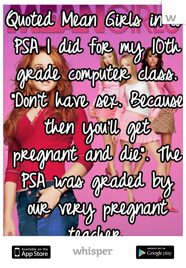 Quoted Mean Girls in a PSA I did for my 10th grade computer class. "Don't have sex. Because then you'll get pregnant and die". The PSA was graded by our very pregnant teacher.