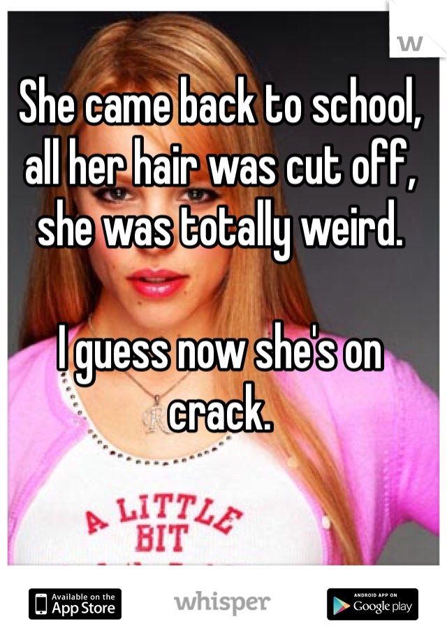 She came back to school, all her hair was cut off, she was totally weird.

I guess now she's on crack.