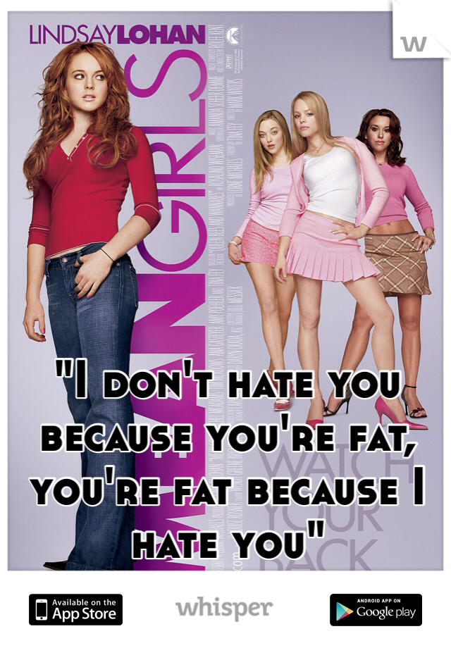 "I don't hate you because you're fat, you're fat because I hate you"