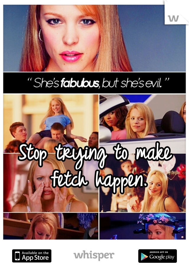 Stop trying to make fetch happen.