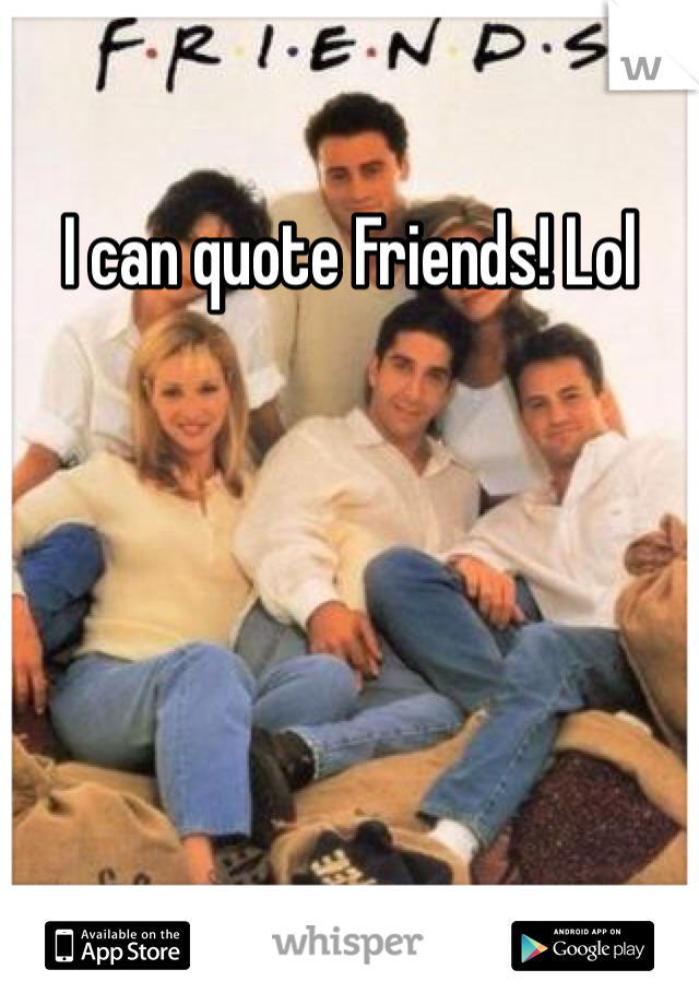 I can quote Friends! Lol