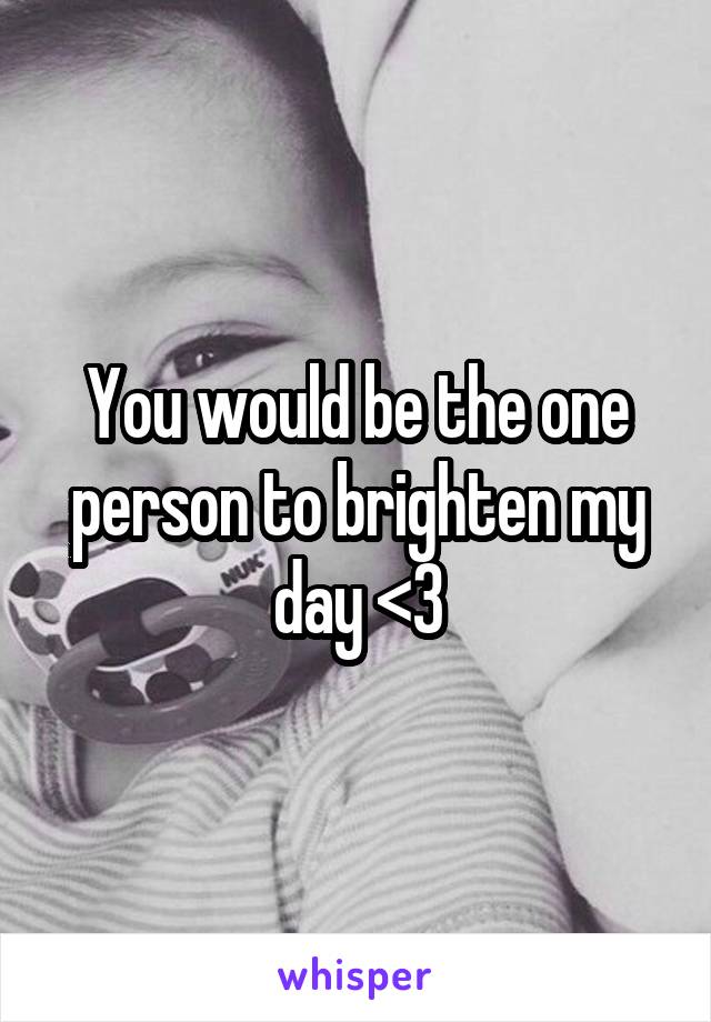 You would be the one person to brighten my day <3