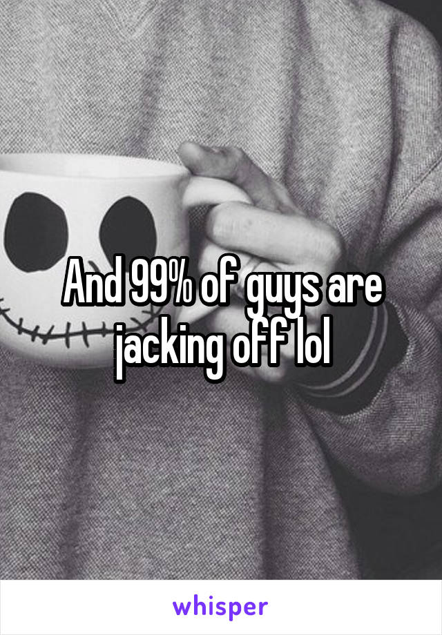 And 99% of guys are jacking off lol