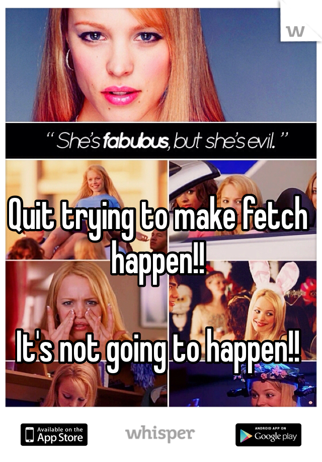 Quit trying to make fetch happen!!

It's not going to happen!!