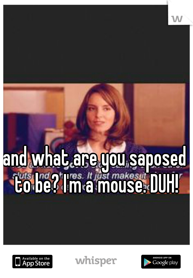 and what are you saposed to be? I'm a mouse. DUH!