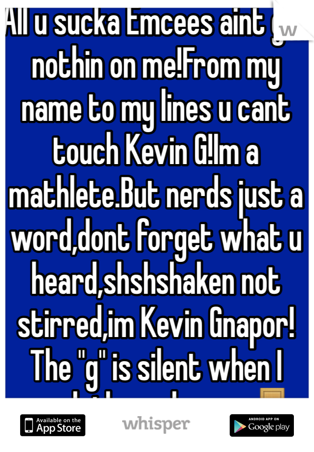 All u sucka Emcees aint got nothin on me!From my name to my lines u cant touch Kevin G!Im a mathlete.But nerds just a word,dont forget what u heard,shshshaken not stirred,im Kevin Gnapor!The "g" is silent when I sneak through your 🚪&make❤️to your woman on the 🛁 floor.I dont play it like Shaggy, ull know it was me!Cause the next time u see her she be like "ohhh kevin G!!"