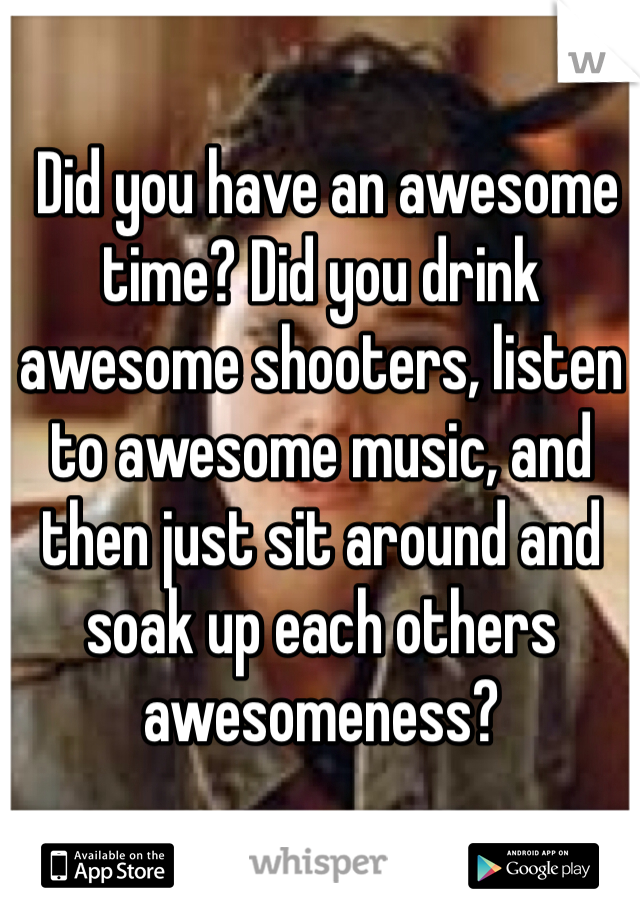  Did you have an awesome time? Did you drink awesome shooters, listen to awesome music, and then just sit around and soak up each others awesomeness?
