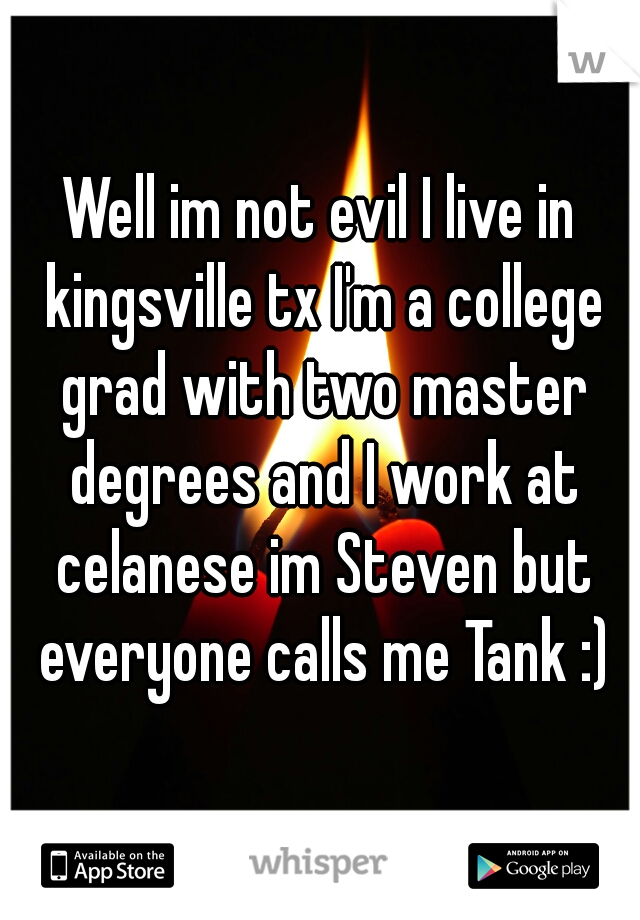 Well im not evil I live in kingsville tx I'm a college grad with two master degrees and I work at celanese im Steven but everyone calls me Tank :)