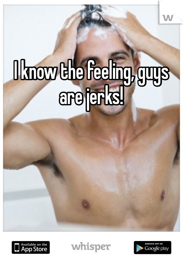 I know the feeling, guys are jerks!